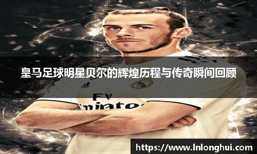 皇马足球明星贝尔的辉煌历程与传奇瞬间回顾