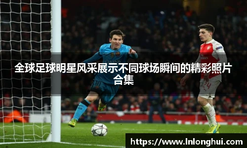 全球足球明星风采展示不同球场瞬间的精彩照片合集
